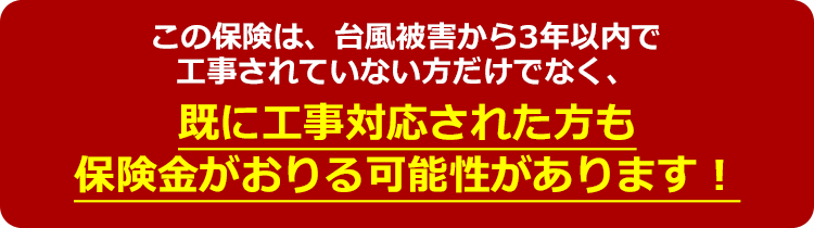 この保険は、台風被害から3年以内で工事されていない方だけでなく、既に工事対応された方も保険金がおりる可能性があります！