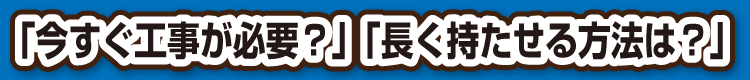 「今すぐ工事が必要？」「長く持たせる方法は？」