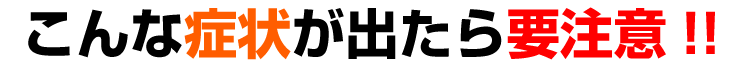 こんな症状が出たら要注意!!